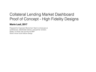 Collateral Lending Market Dashboard
Proof of Concept - High Fidelity Designs
Marie Leaf, 2017
Prepared for Cognizant Blockchain Team to showcase at
conferences, stakeholder demos, and partner vendors
Slides 1-8 show user journey for MVP
Slide 9 show future feature design
 