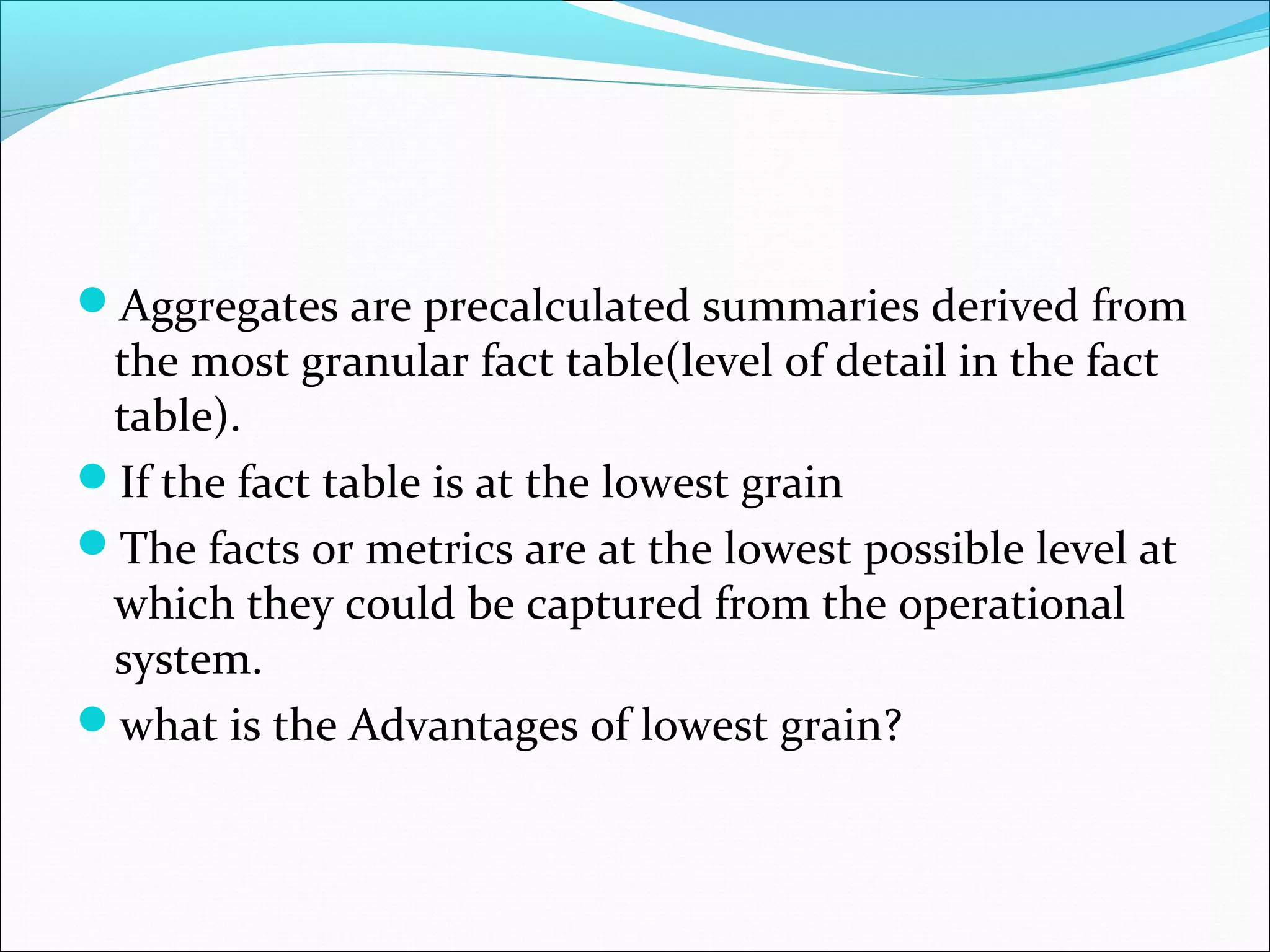 ďAggregates are precalculated summaries derived from
the most granular fact table(level of detail in the fact
table).
ďIf the fact table is at the lowest grain
ďThe facts or metrics are at the lowest possible level at
which they could be captured from the operational
system.
ďwhat is the Advantages of lowest grain?