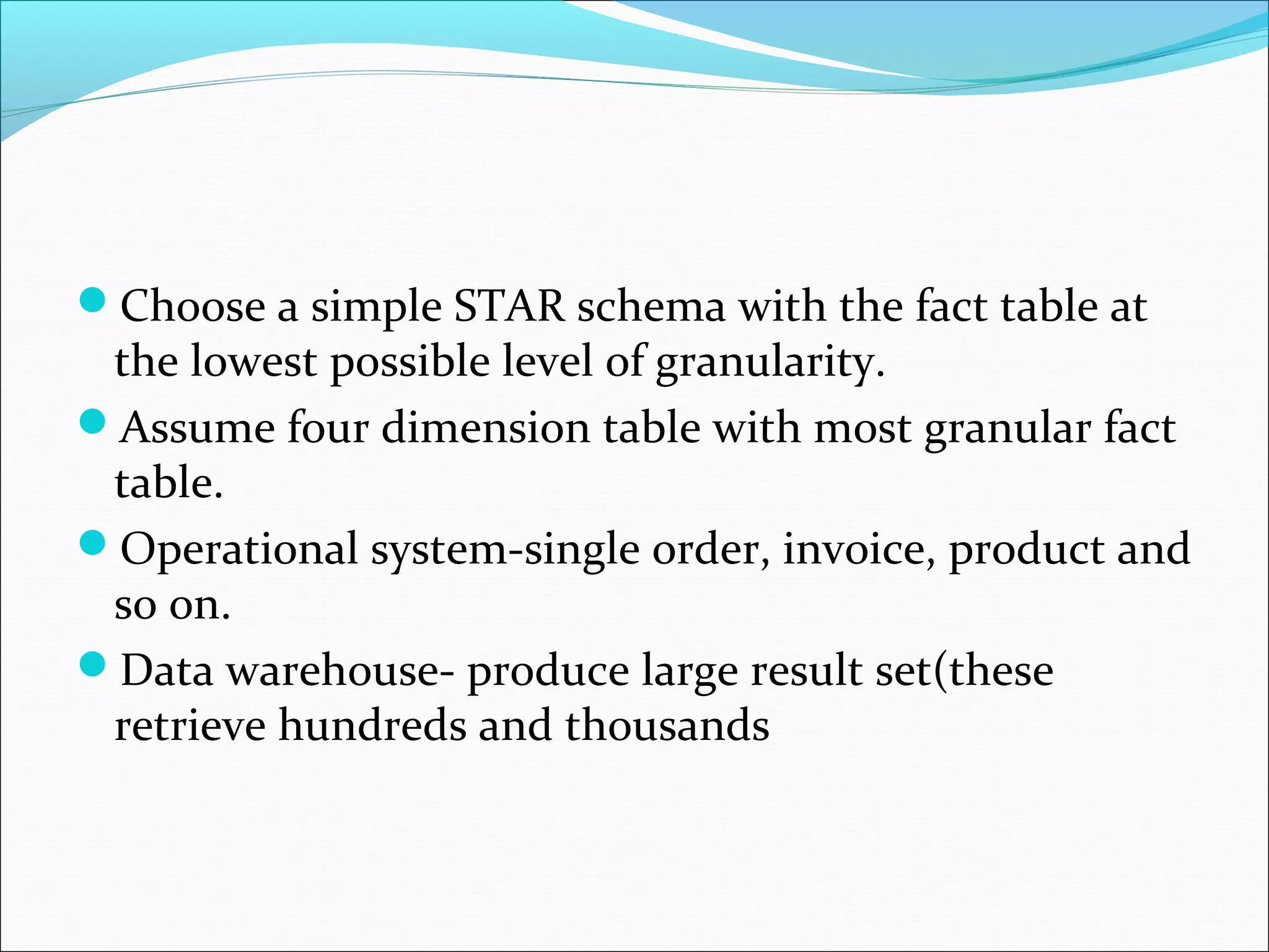 ďChoose a simple STAR schema with the fact table at
the lowest possible level of granularity.
ďAssume four dimension table with most granular fact
table.
ďOperational system-single order, invoice, product and
so on.
ďData warehouse- produce large result set(these
retrieve hundreds and thousands