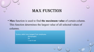 MAX FUNCTION
• Max function is used to find the maximum value of certain column.
This function determines the largest value of all selected values of
columns.
Syntax: select max (pages) from employee;
Max(pages)
94
1 row in set
 