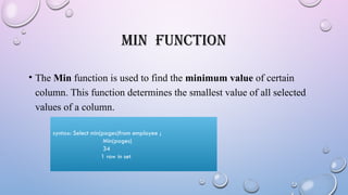 MIN FUNCTION
• The Min function is used to find the minimum value of certain
column. This function determines the smallest value of all selected
values of a column.
syntax: Select min(pages)from employee ;
Min(pages)
34
1 row in set
 