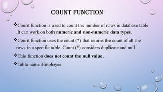 COUNT FUNCTION
Count function is used to count the number of rows in database table
.It can work on both numeric and non-numeric data types.
Count function uses the count (*) that returns the count of all the
rows in a specific table. Count (*) considers duplicate and null .
This function does not count the null value .
Table name :Employee
 