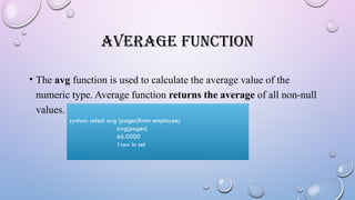AVERAGE FUNCTION
• The avg function is used to calculate the average value of the
numeric type. Average function returns the average of all non-null
values.
syntax: select avg (pages)from employee;
avg(pages)
66.0000
1row in set
 