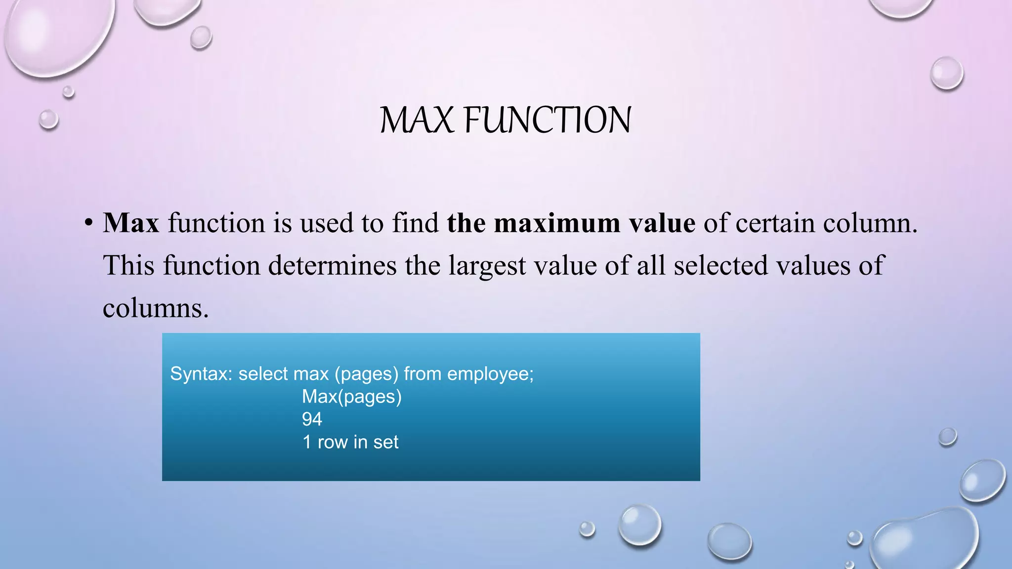 MAX FUNCTION
• Max function is used to find the maximum value of certain column.
This function determines the largest value of all selected values of
columns.
Syntax: select max (pages) from employee;
Max(pages)
94
1 row in set
 