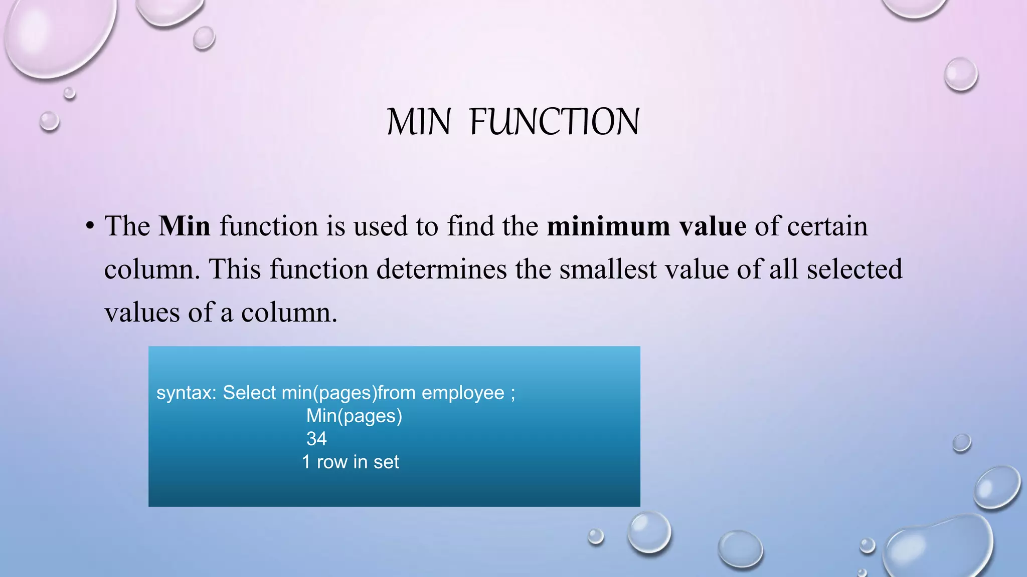 MIN FUNCTION
• The Min function is used to find the minimum value of certain
column. This function determines the smallest value of all selected
values of a column.
syntax: Select min(pages)from employee ;
Min(pages)
34
1 row in set
 