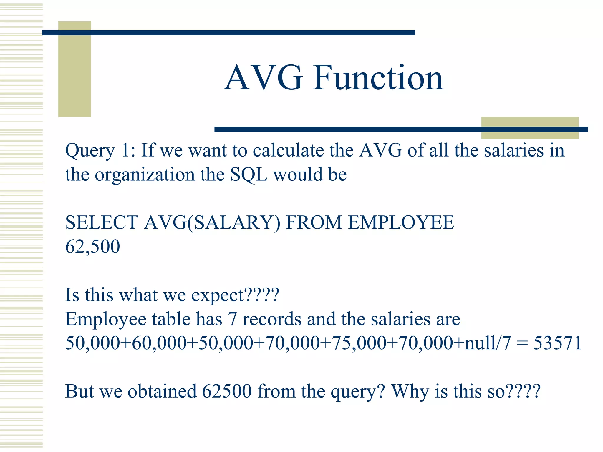 AVG Function
Query 1: If we want to calculate the AVG of all the salaries in
the organization the SQL would be
SELECT AVG(SALARY) FROM EMPLOYEE
62,500
Is this what we expect????
Employee table has 7 records and the salaries are
50,000+60,000+50,000+70,000+75,000+70,000+null/7 = 53571
But we obtained 62500 from the query? Why is this so????
 