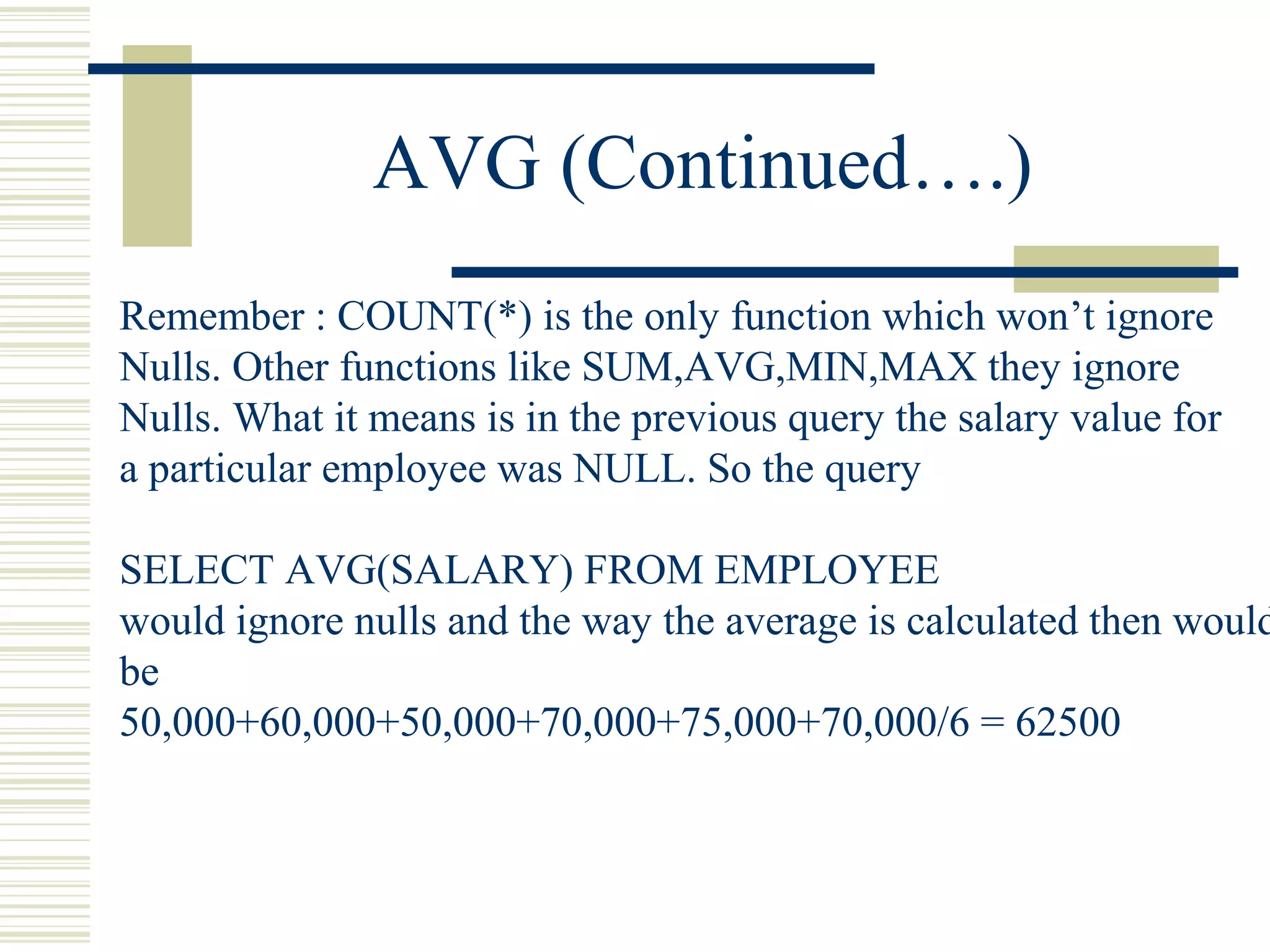 AVG (Continued….)
Remember : COUNT(*) is the only function which won’t ignore
Nulls. Other functions like SUM,AVG,MIN,MAX they ignore
Nulls. What it means is in the previous query the salary value for
a particular employee was NULL. So the query
SELECT AVG(SALARY) FROM EMPLOYEE
would ignore nulls and the way the average is calculated then would
be
50,000+60,000+50,000+70,000+75,000+70,000/6 = 62500
 