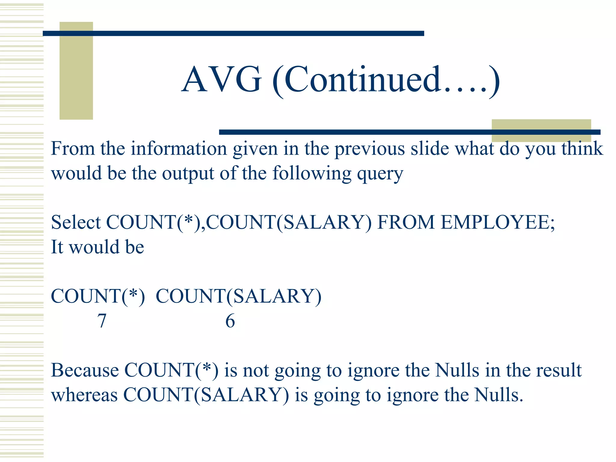 AVG (Continued….)
From the information given in the previous slide what do you think
would be the output of the following query
Select COUNT(*),COUNT(SALARY) FROM EMPLOYEE;
It would be
COUNT(*) COUNT(SALARY)
7 6
Because COUNT(*) is not going to ignore the Nulls in the result
whereas COUNT(SALARY) is going to ignore the Nulls.
 