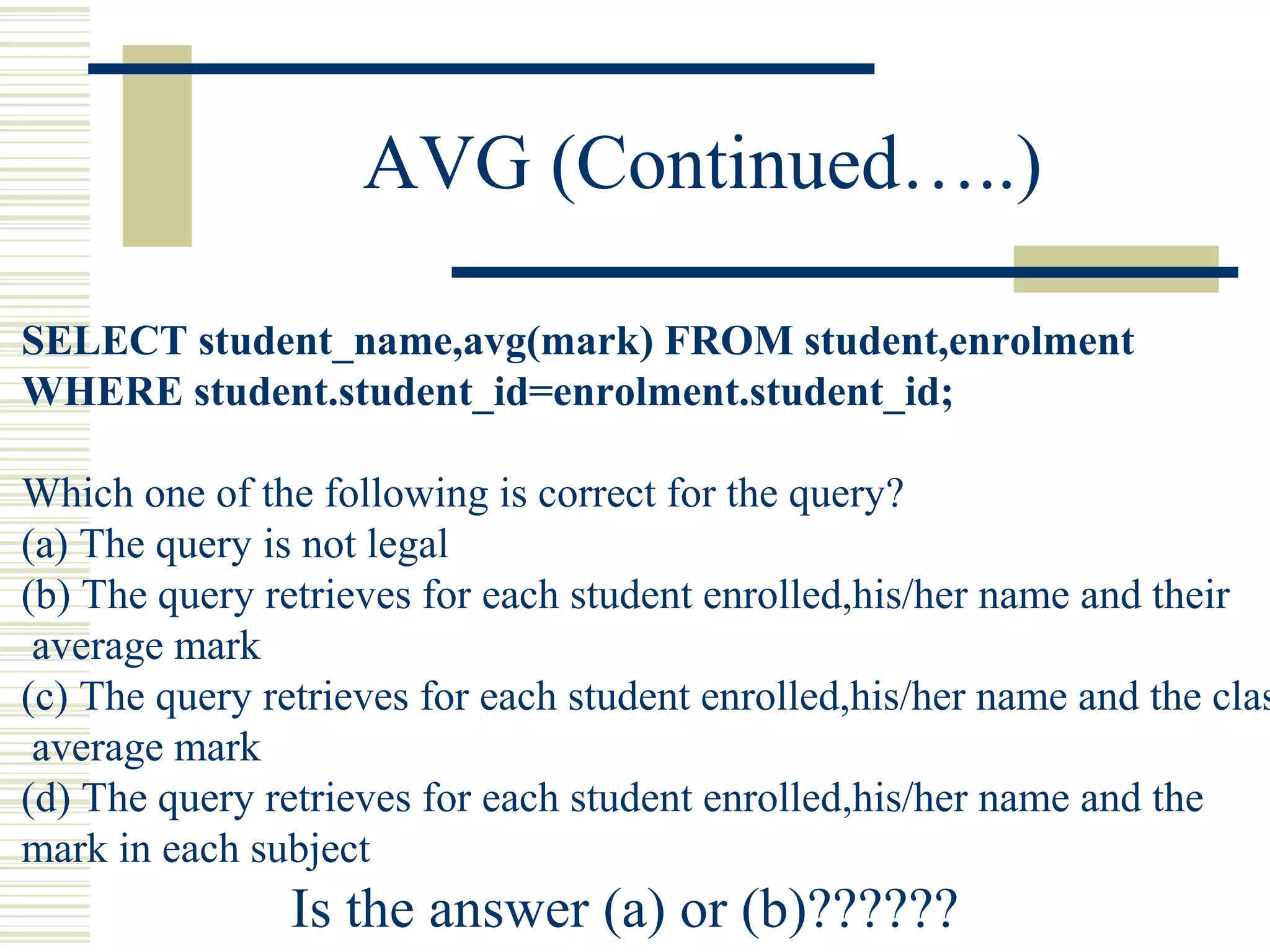 AVG (Continued…..)
SELECT student_name,avg(mark) FROM student,enrolment
WHERE student.student_id=enrolment.student_id;
Which one of the following is correct for the query?
(a) The query is not legal
(b) The query retrieves for each student enrolled,his/her name and their
average mark
(c) The query retrieves for each student enrolled,his/her name and the clas
average mark
(d) The query retrieves for each student enrolled,his/her name and the
mark in each subject
Is the answer (a) or (b)??????
 