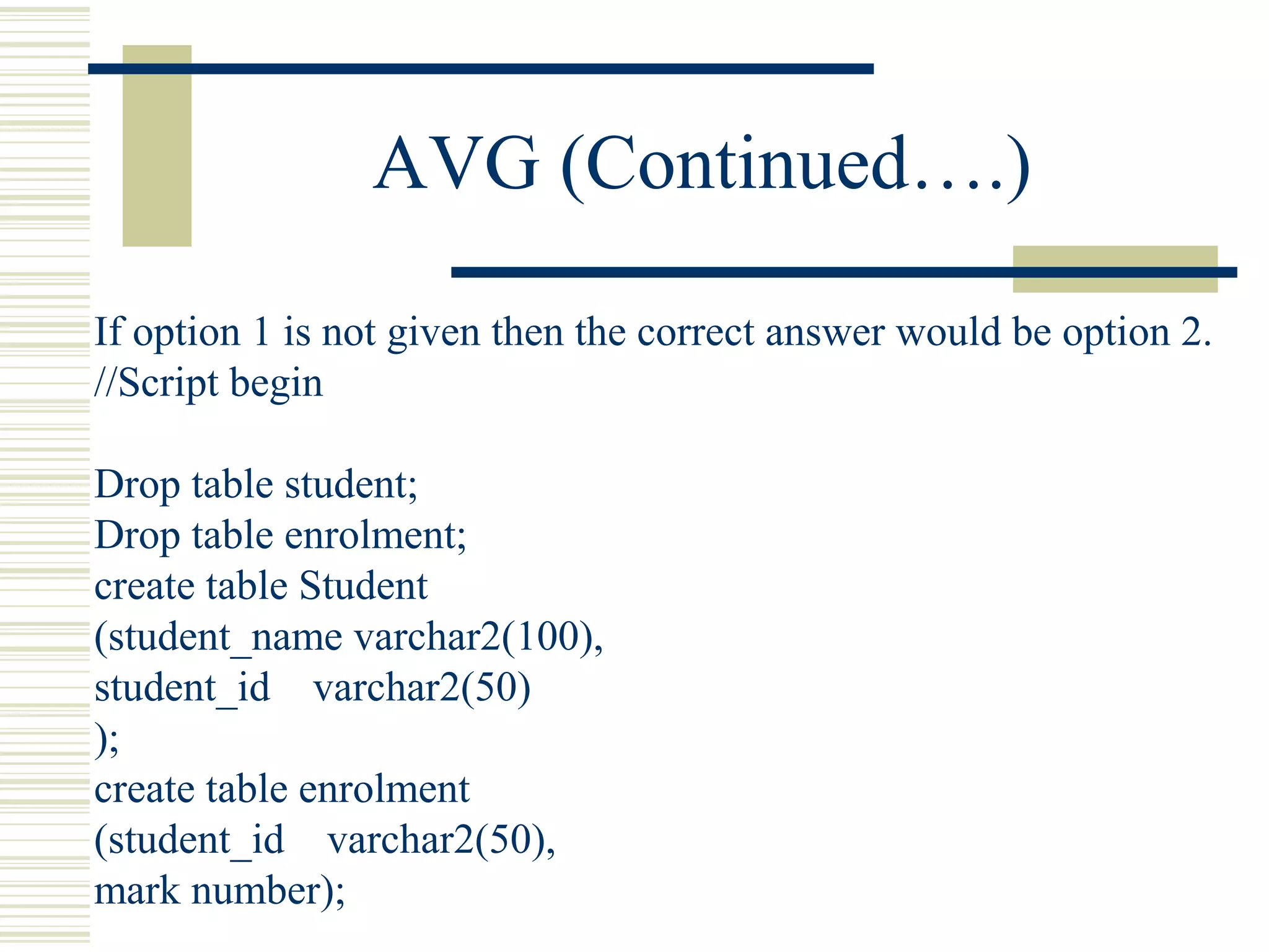 AVG (Continued….)
If option 1 is not given then the correct answer would be option 2.
//Script begin
Drop table student;
Drop table enrolment;
create table Student
(student_name varchar2(100),
student_id varchar2(50)
);
create table enrolment
(student_id varchar2(50),
mark number);
 