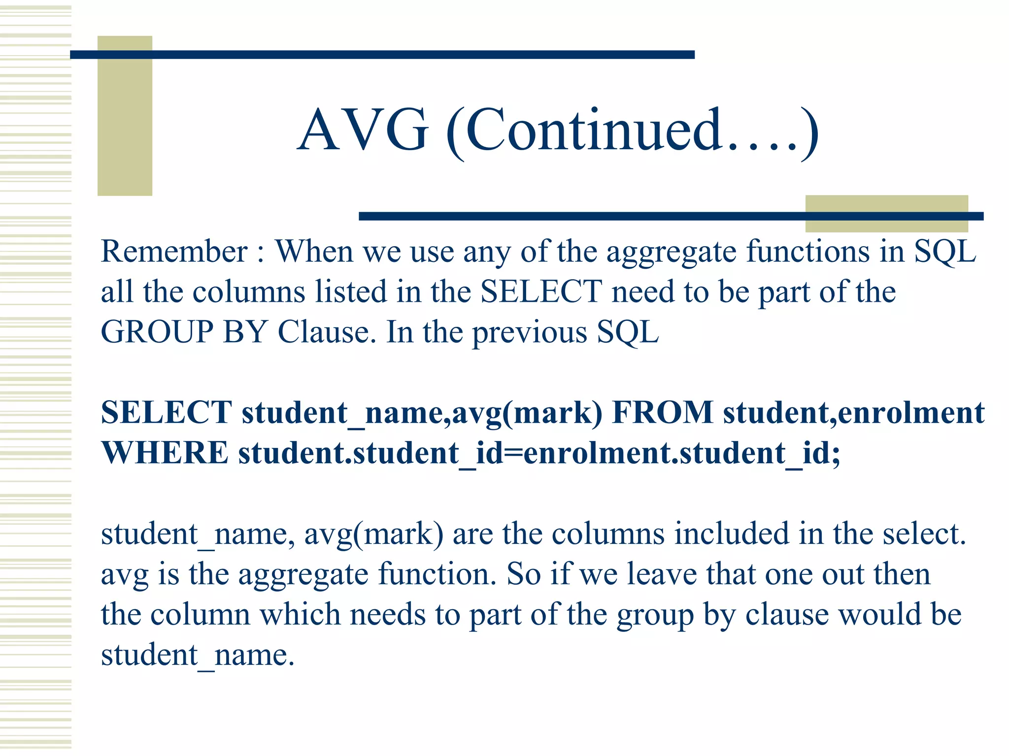 AVG (Continued….)
Remember : When we use any of the aggregate functions in SQL
all the columns listed in the SELECT need to be part of the
GROUP BY Clause. In the previous SQL
SELECT student_name,avg(mark) FROM student,enrolment
WHERE student.student_id=enrolment.student_id;
student_name, avg(mark) are the columns included in the select.
avg is the aggregate function. So if we leave that one out then
the column which needs to part of the group by clause would be
student_name.
 