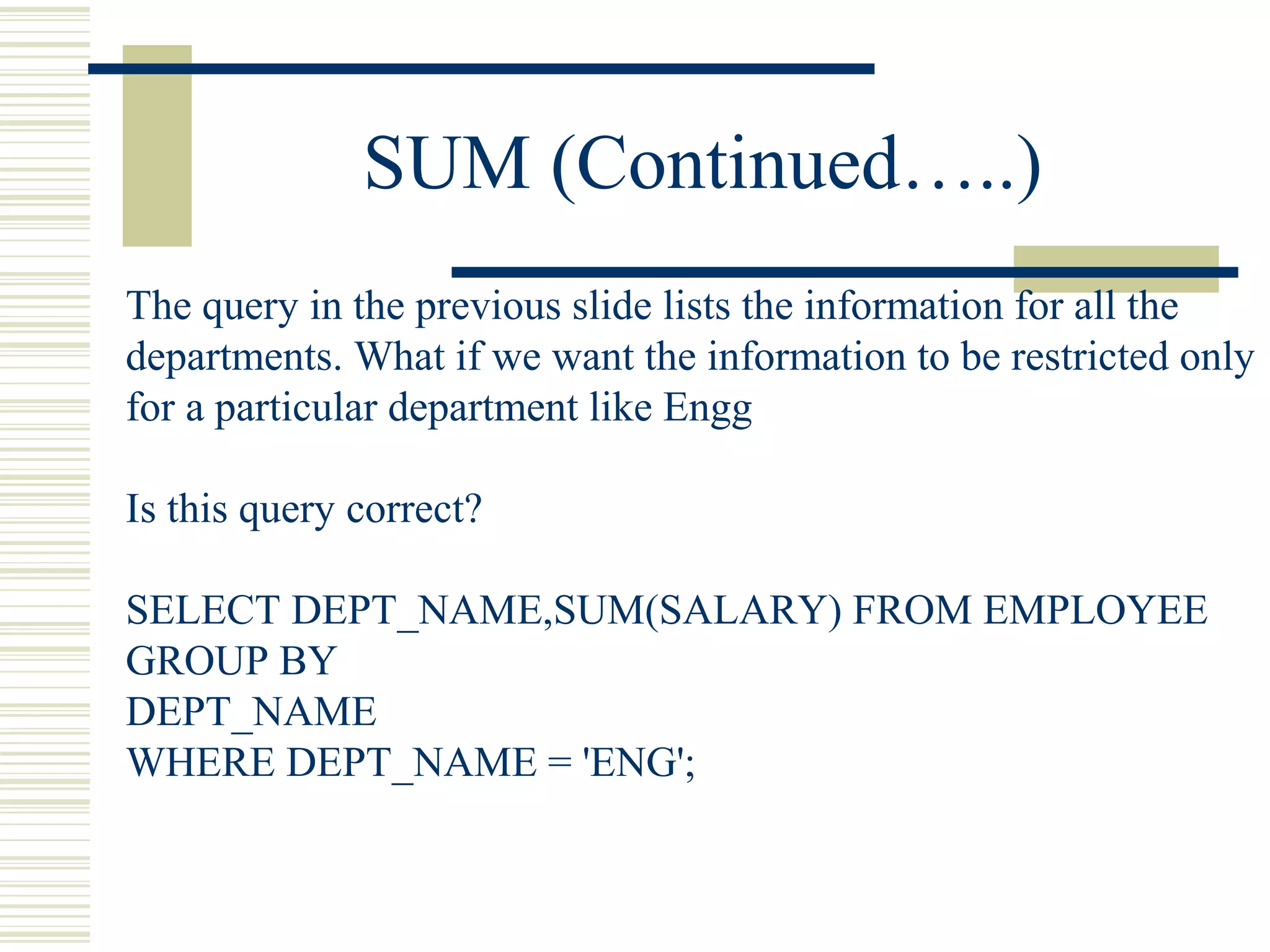 SUM (Continued…..)
The query in the previous slide lists the information for all the
departments. What if we want the information to be restricted only
for a particular department like Engg
Is this query correct?
SELECT DEPT_NAME,SUM(SALARY) FROM EMPLOYEE
GROUP BY
DEPT_NAME
WHERE DEPT_NAME = 'ENG';
 