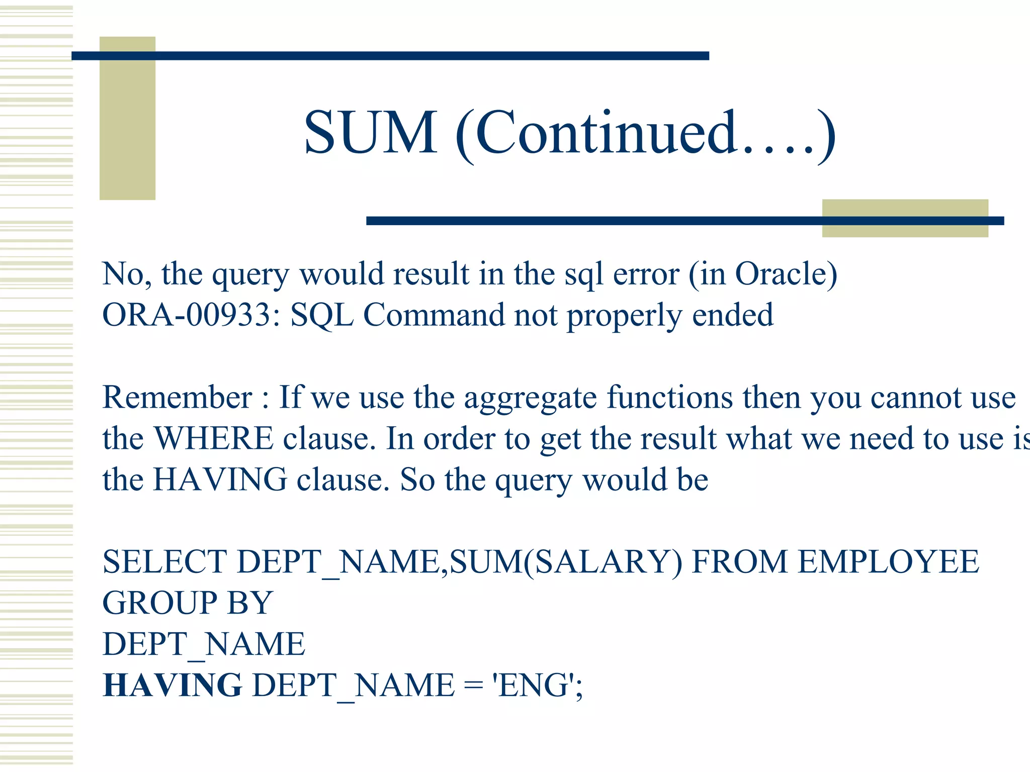 SUM (Continued….)
No, the query would result in the sql error (in Oracle)
ORA-00933: SQL Command not properly ended
Remember : If we use the aggregate functions then you cannot use
the WHERE clause. In order to get the result what we need to use is
the HAVING clause. So the query would be
SELECT DEPT_NAME,SUM(SALARY) FROM EMPLOYEE
GROUP BY
DEPT_NAME
HAVING DEPT_NAME = 'ENG';
 