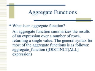 Aggregate Functions
 What is an aggregate function?
An aggregate function summarizes the results
of an expression over a number of rows,
returning a single value. The general syntax for
most of the aggregate functions is as follows:
aggregate_function ([DISTINCT|ALL]
expression)
 