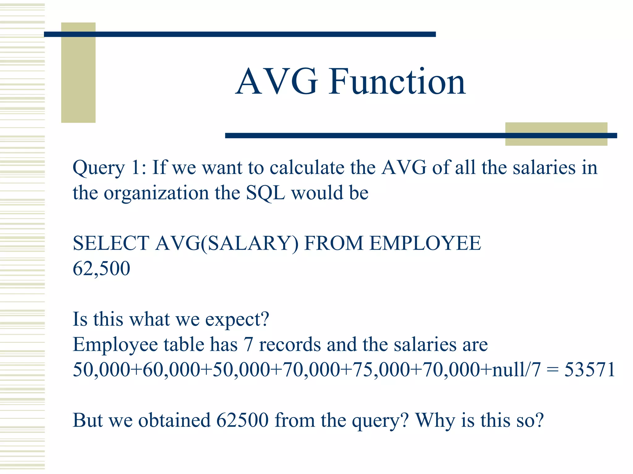AVG Function Query 1: If we want to calculate the AVG of all the salaries in the organization the SQL would be SELECT AVG(SALARY) FROM EMPLOYEE 62,500 Is this what we expect? Employee table has 7 records and the salaries are 50,000+60,000+50,000+70,000+75,000+70,000+null/7 = 53571 But we obtained 62500 from the query? Why is this so? 