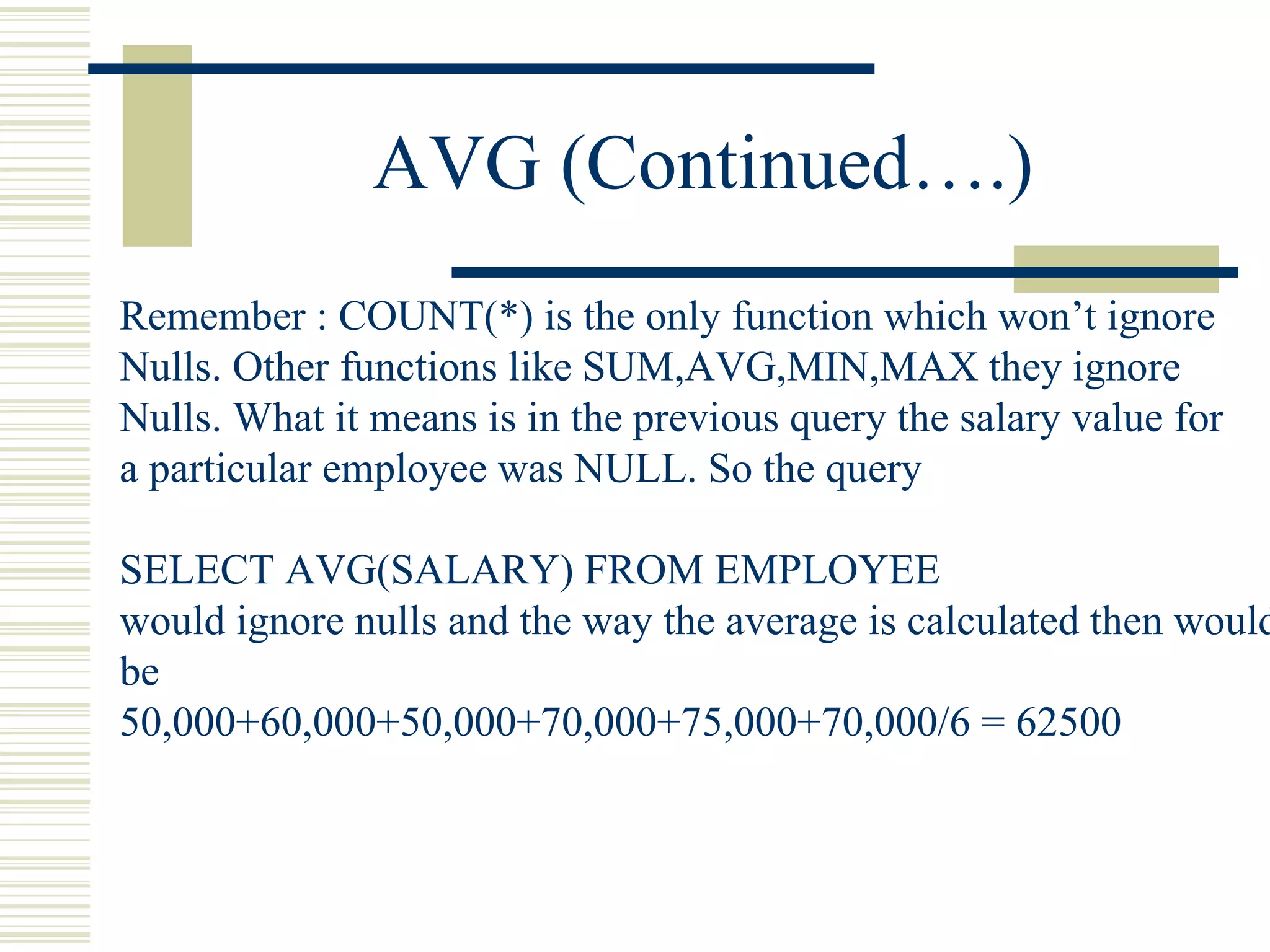 AVG (Continued….) Remember : COUNT(*) is the only function which won’t ignore Nulls. Other functions like SUM,AVG,MIN,MAX they ignore Nulls. What it means is in the previous query the salary value for a particular employee was NULL. So the query SELECT AVG(SALARY) FROM EMPLOYEE would ignore nulls and the way the average is calculated then would be 50,000+60,000+50,000+70,000+75,000+70,000/6 = 62500 