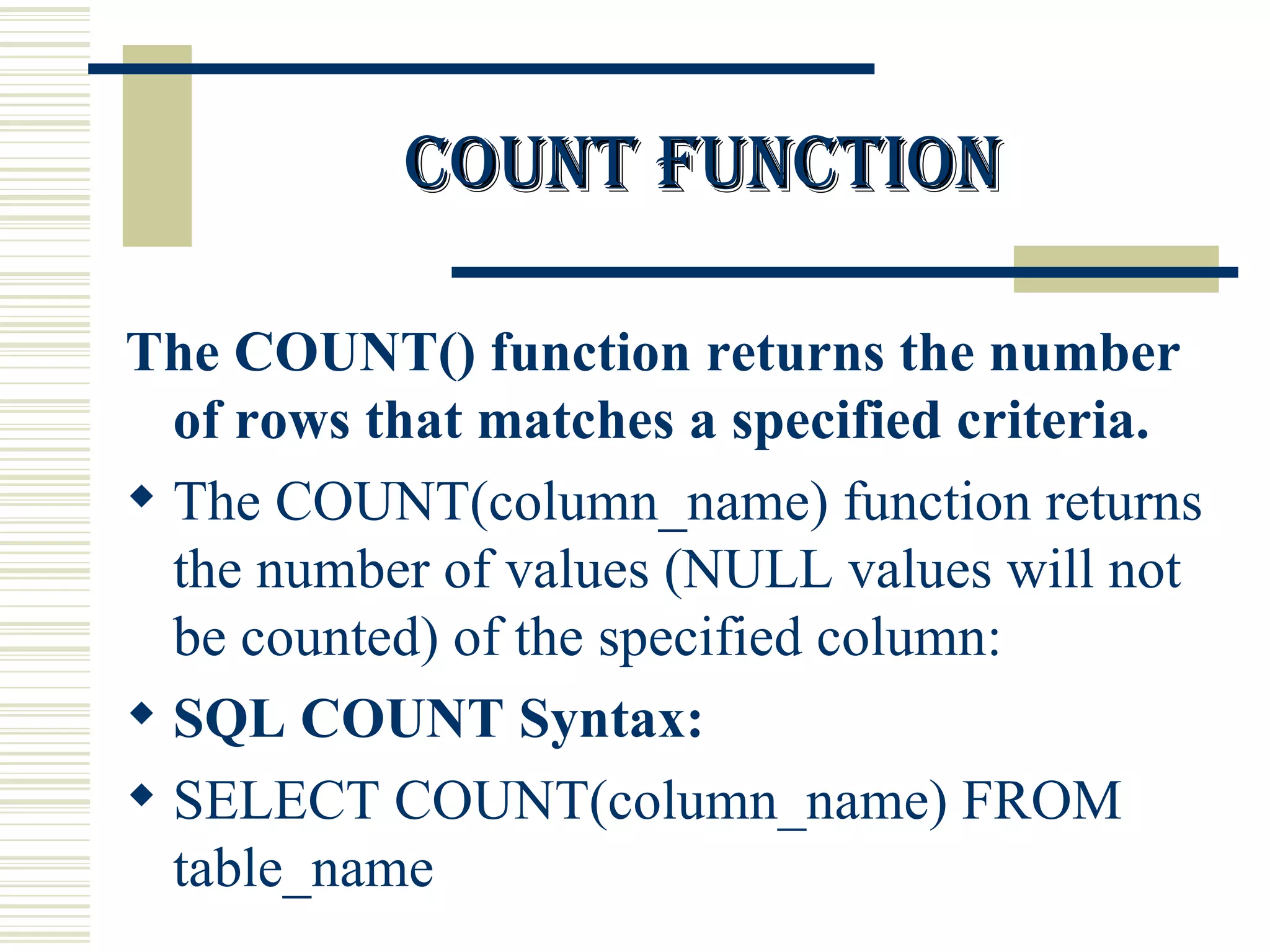 Count function The COUNT() function returns the number of rows that matches a specified criteria. The COUNT(column_name) function returns the number of values (NULL values will not be counted) of the specified column: SQL COUNT Syntax: SELECT COUNT(column_name) FROM table_name 