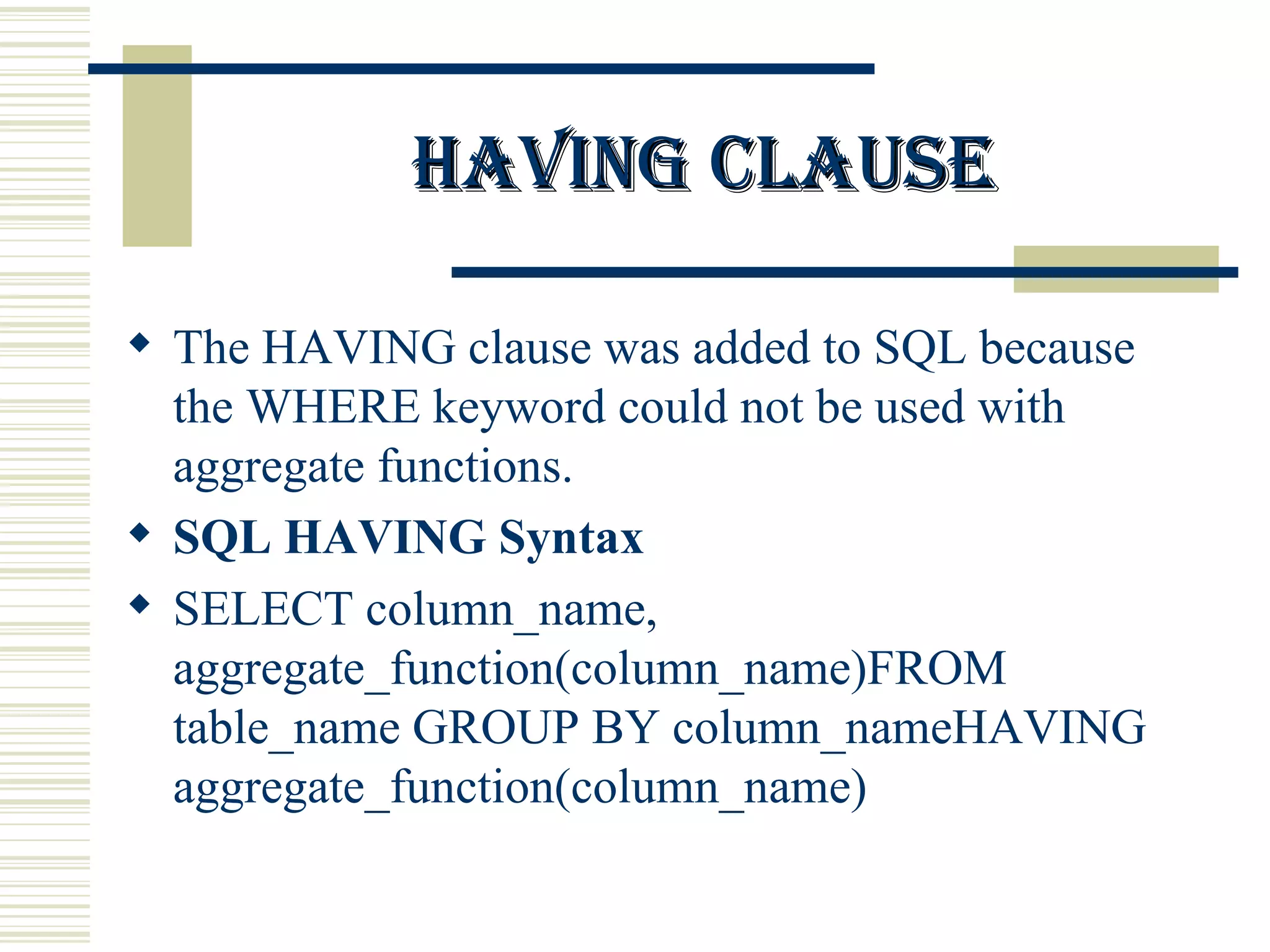 Having clause The HAVING clause was added to SQL because the WHERE keyword could not be used with aggregate functions. SQL HAVING Syntax SELECT column_name, aggregate_function(column_name)FROM table_name GROUP BY column_nameHAVING aggregate_function(column_name) 