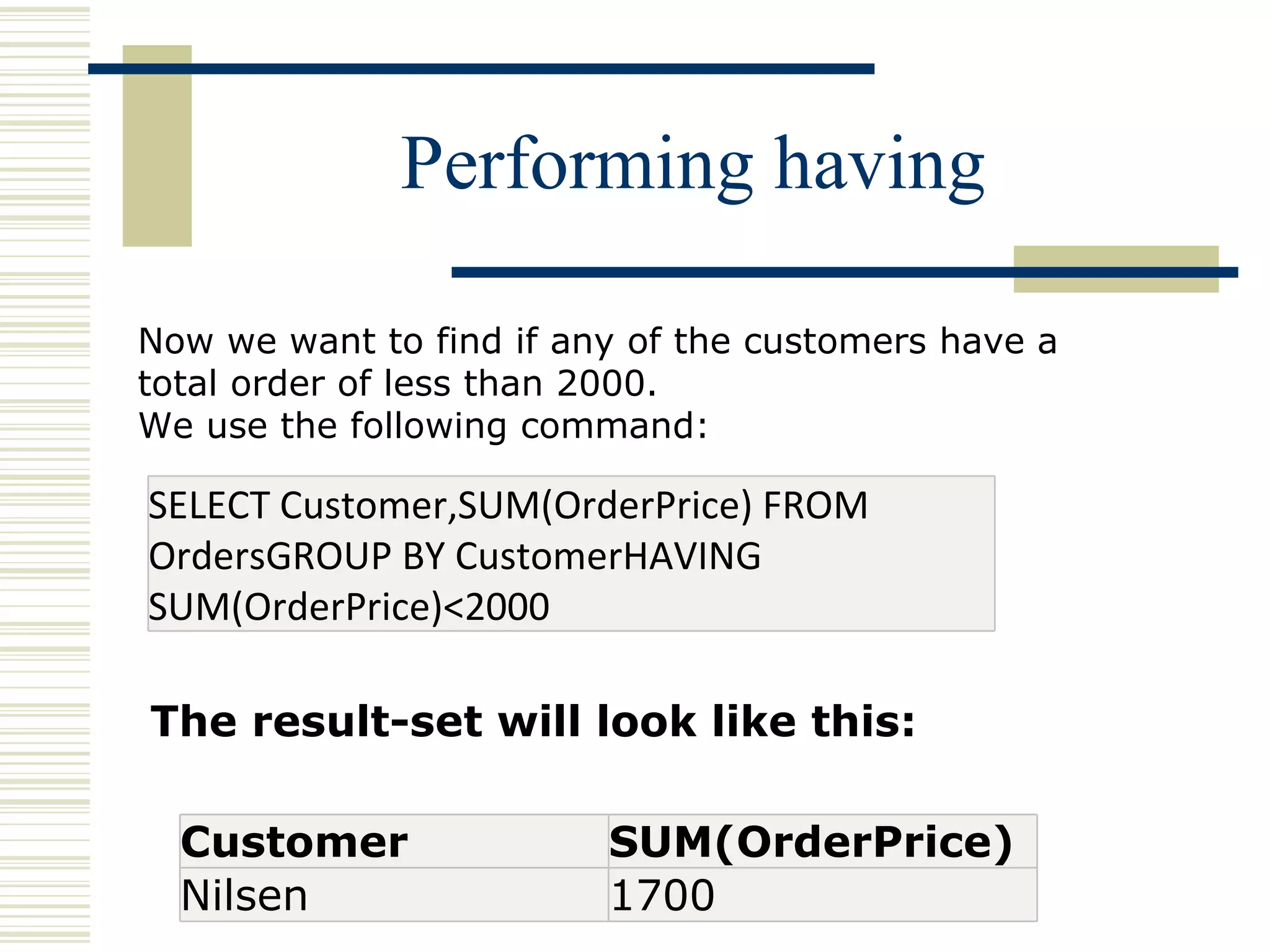 Performing having Now we want to find if any of the customers have a total order of less than 2000. We use the following command: The result-set will look like this: SELECT Customer,SUM(OrderPrice) FROM OrdersGROUP BY CustomerHAVING SUM(OrderPrice)<2000 Customer SUM(OrderPrice) Nilsen 1700 