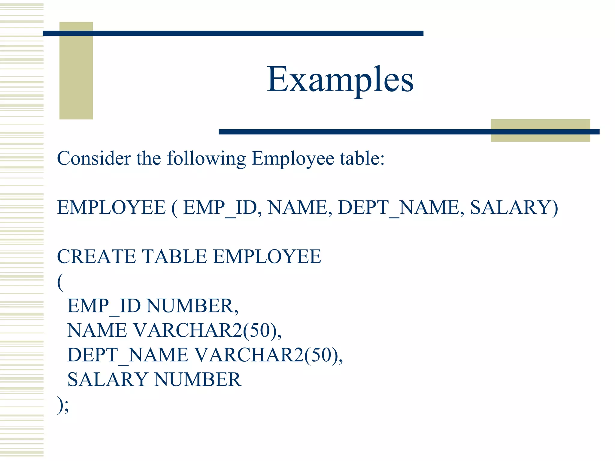 Examples Consider the following Employee table: EMPLOYEE ( EMP_ID, NAME, DEPT_NAME, SALARY) CREATE TABLE EMPLOYEE ( EMP_ID NUMBER, NAME VARCHAR2(50), DEPT_NAME VARCHAR2(50), SALARY NUMBER ); 