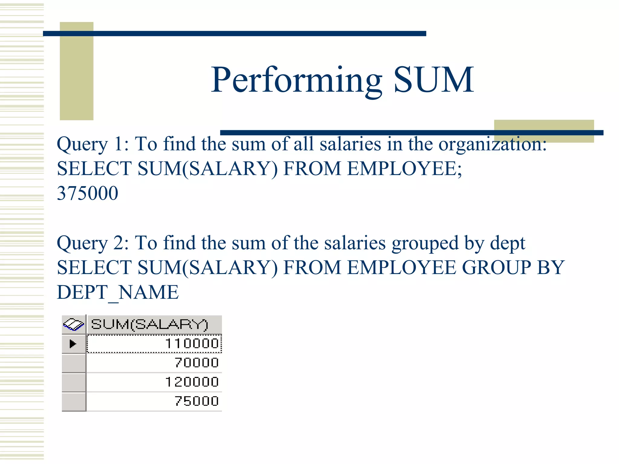 Performing SUM Query 1: To find the sum of all salaries in the organization: SELECT SUM(SALARY) FROM EMPLOYEE; 375000 Query 2: To find the sum of the salaries grouped by dept SELECT SUM(SALARY) FROM EMPLOYEE GROUP BY DEPT_NAME 