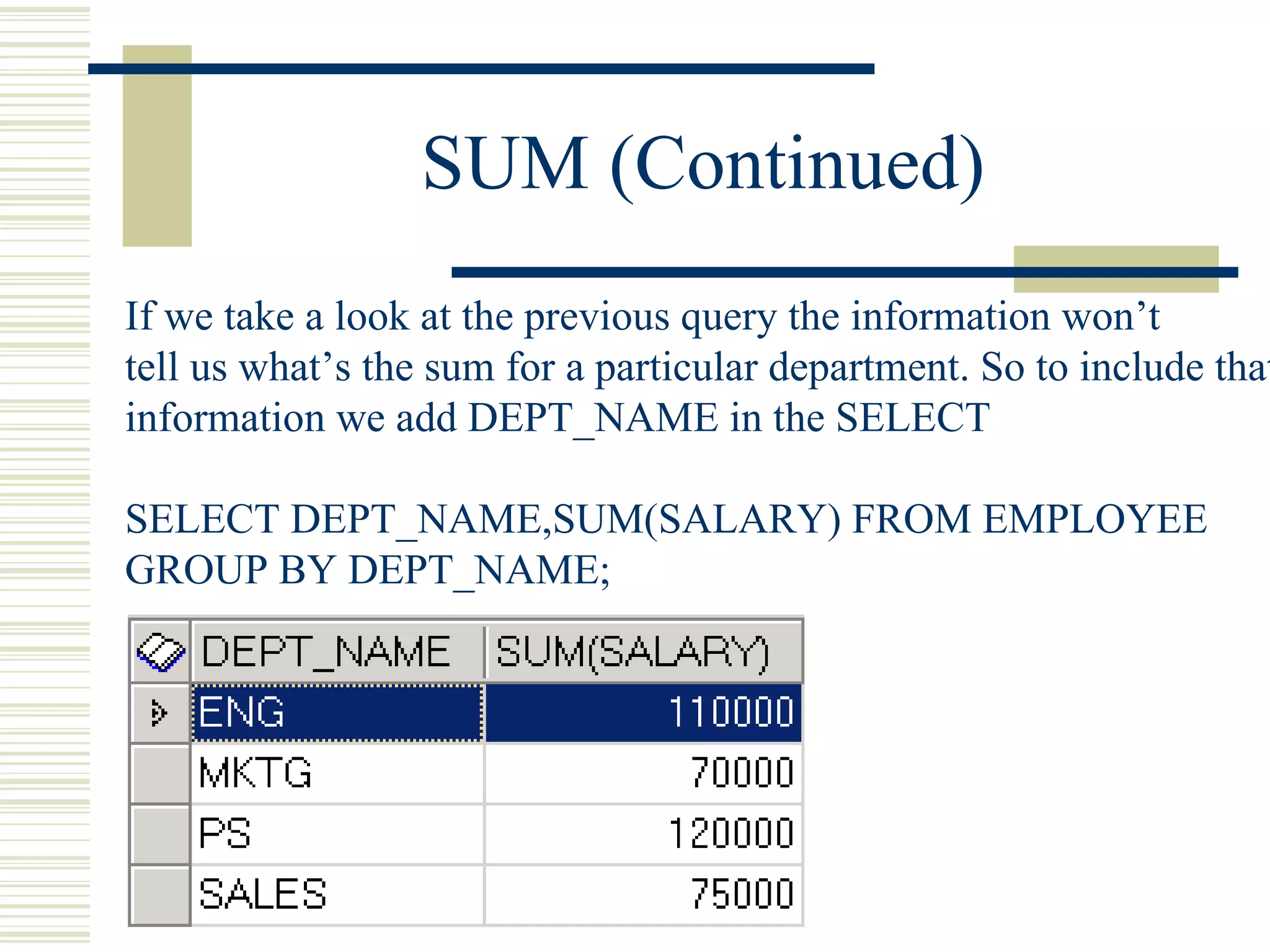 SUM (Continued) If we take a look at the previous query the information won’t tell us what’s the sum for a particular department. So to include that information we add DEPT_NAME in the SELECT SELECT DEPT_NAME,SUM(SALARY) FROM EMPLOYEE GROUP BY DEPT_NAME; 