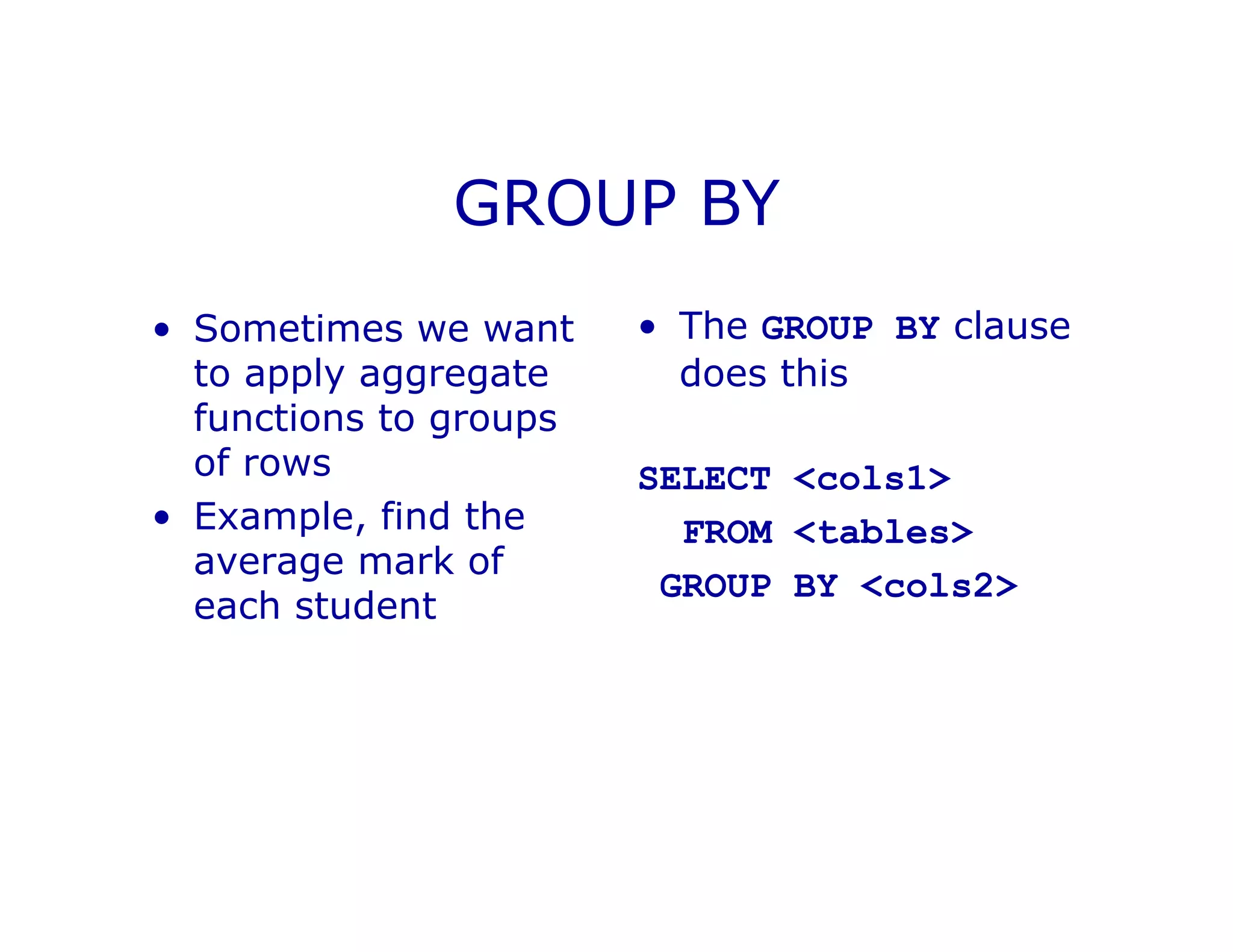 GROUP BY
• Sometimes we want
to apply aggregate
functions to groups
of rows
• Example, find the
average mark of
each student
• The GROUP BY clause
does this
SELECT <cols1>
FROM <tables>
GROUP BY <cols2>
 