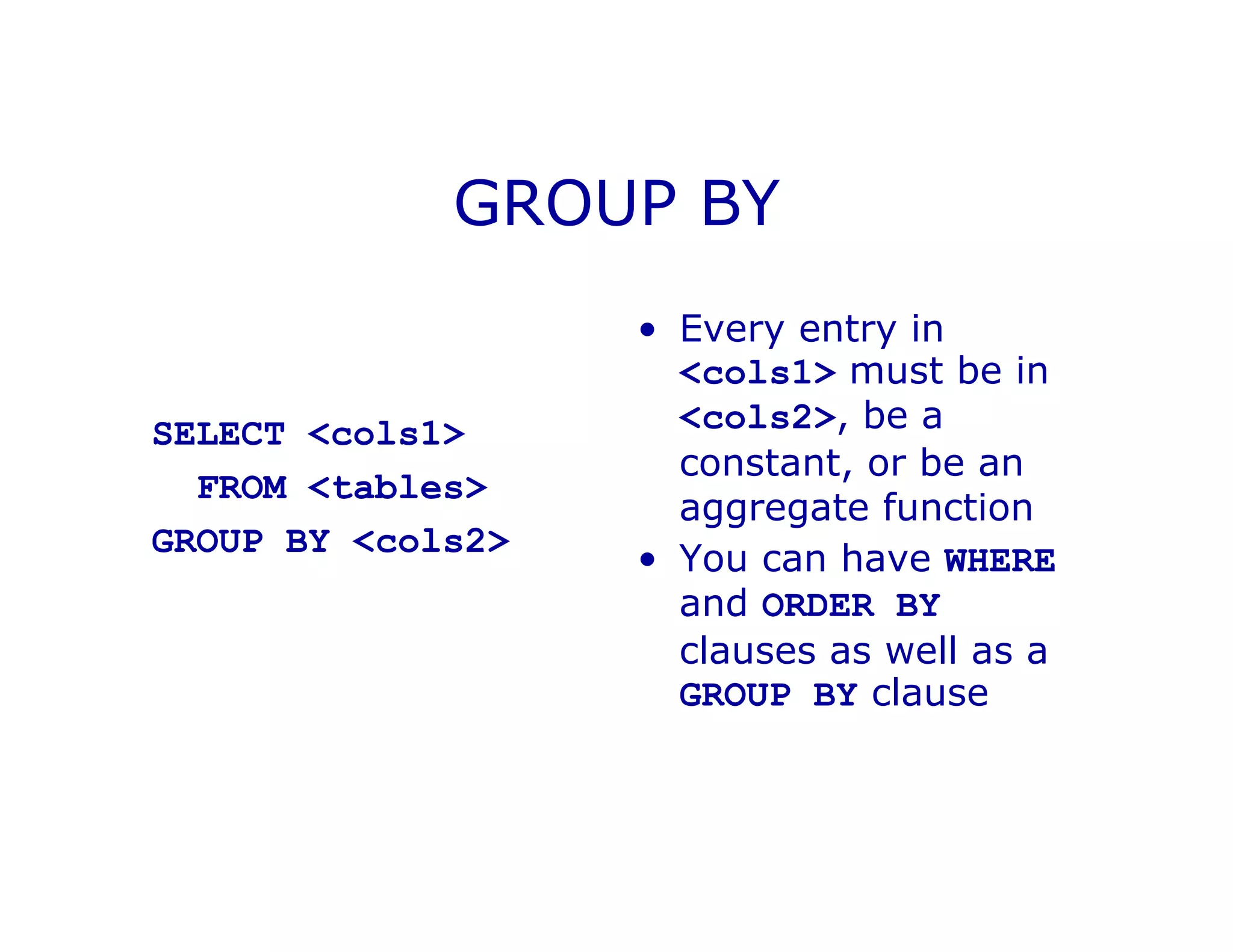GROUP BY
SELECT <cols1>
FROM <tables>
GROUP BY <cols2>
• Every entry in
<cols1> must be in
<cols2>, be a
constant, or be an
aggregate function
• You can have WHERE
and ORDER BY
clauses as well as a
GROUP BY clause
 