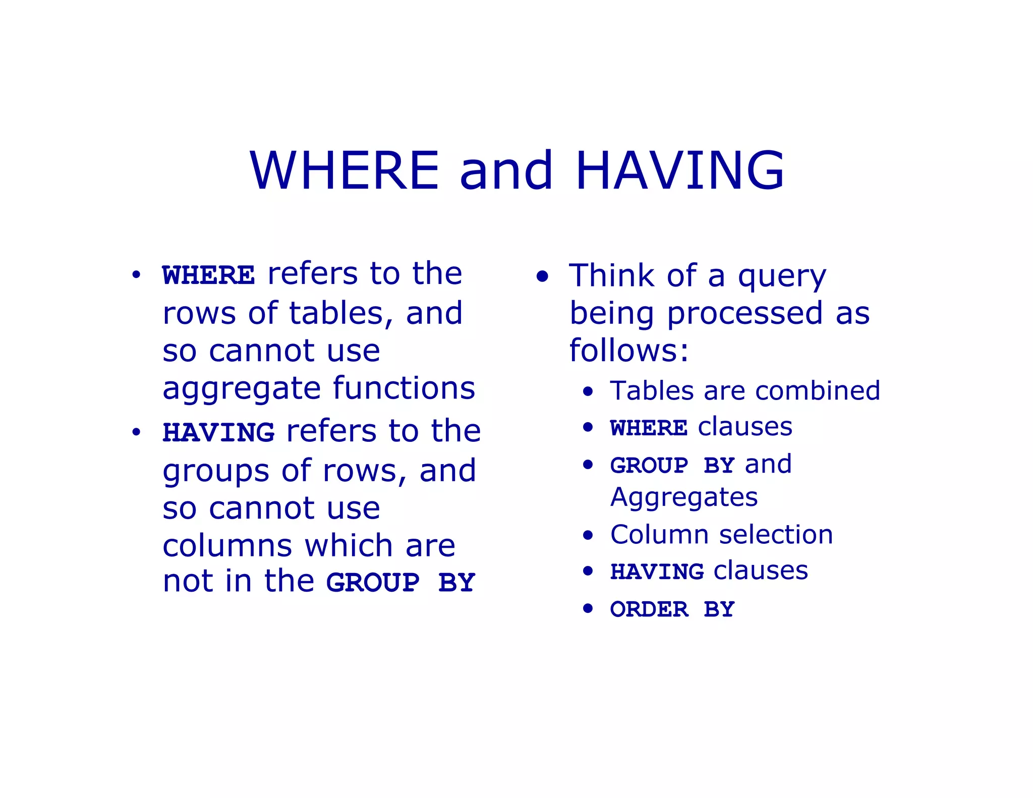 WHERE and HAVING
• WHERE refers to the
rows of tables, and
so cannot use
aggregate functions
• HAVING refers to the
groups of rows, and
so cannot use
columns which are
not in the GROUP BY
• Think of a query
being processed as
follows:
• Tables are combined
• WHERE clauses
• GROUP BY and
Aggregates
• Column selection
• HAVING clauses
• ORDER BY
 