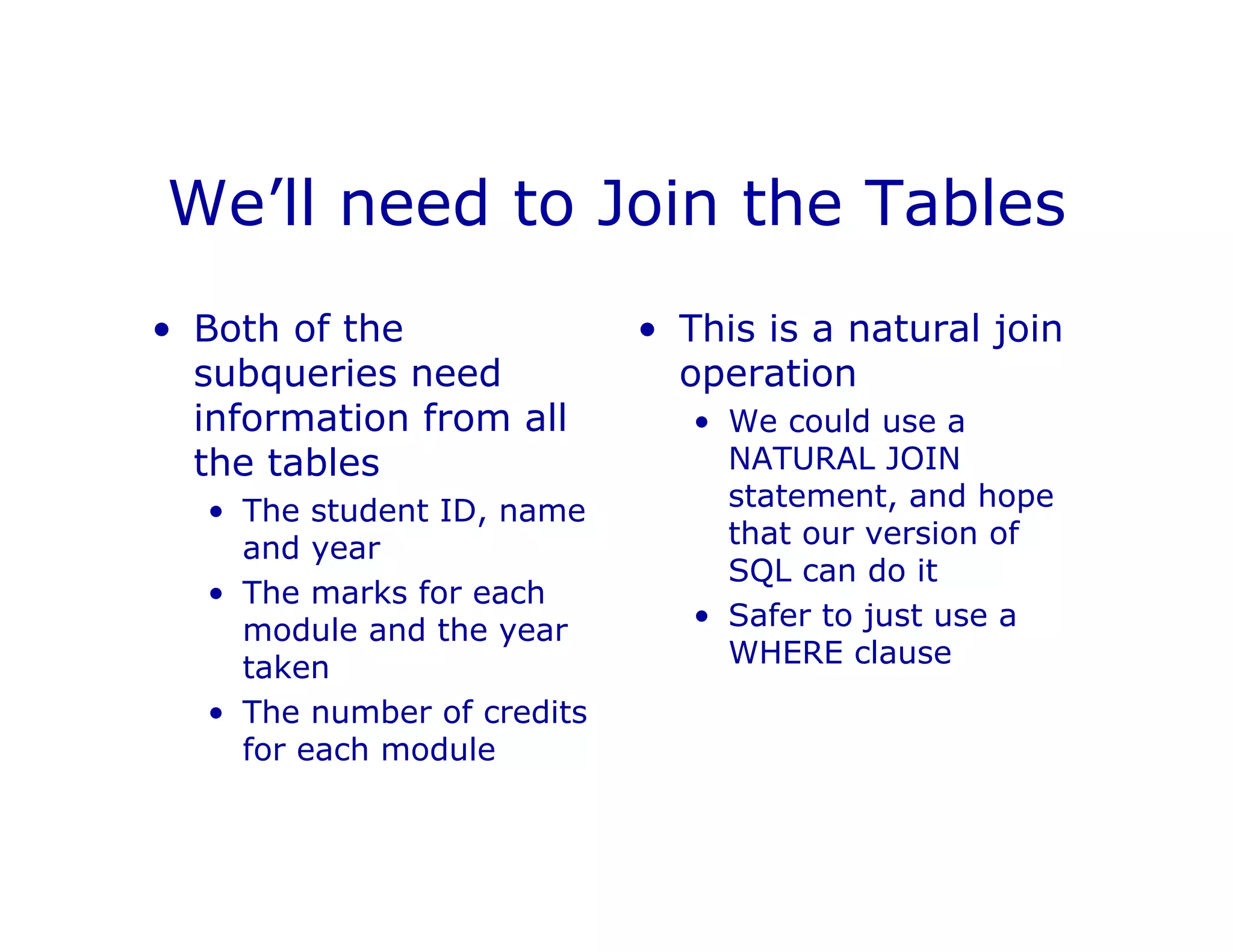 We’ll need to Join the Tables
• Both of the
subqueries need
information from all
the tables
• The student ID, name
and year
• The marks for each
module and the year
taken
• The number of credits
for each module
• This is a natural join
operation
• We could use a
NATURAL JOIN
statement, and hope
that our version of
SQL can do it
• Safer to just use a
WHERE clause
 
