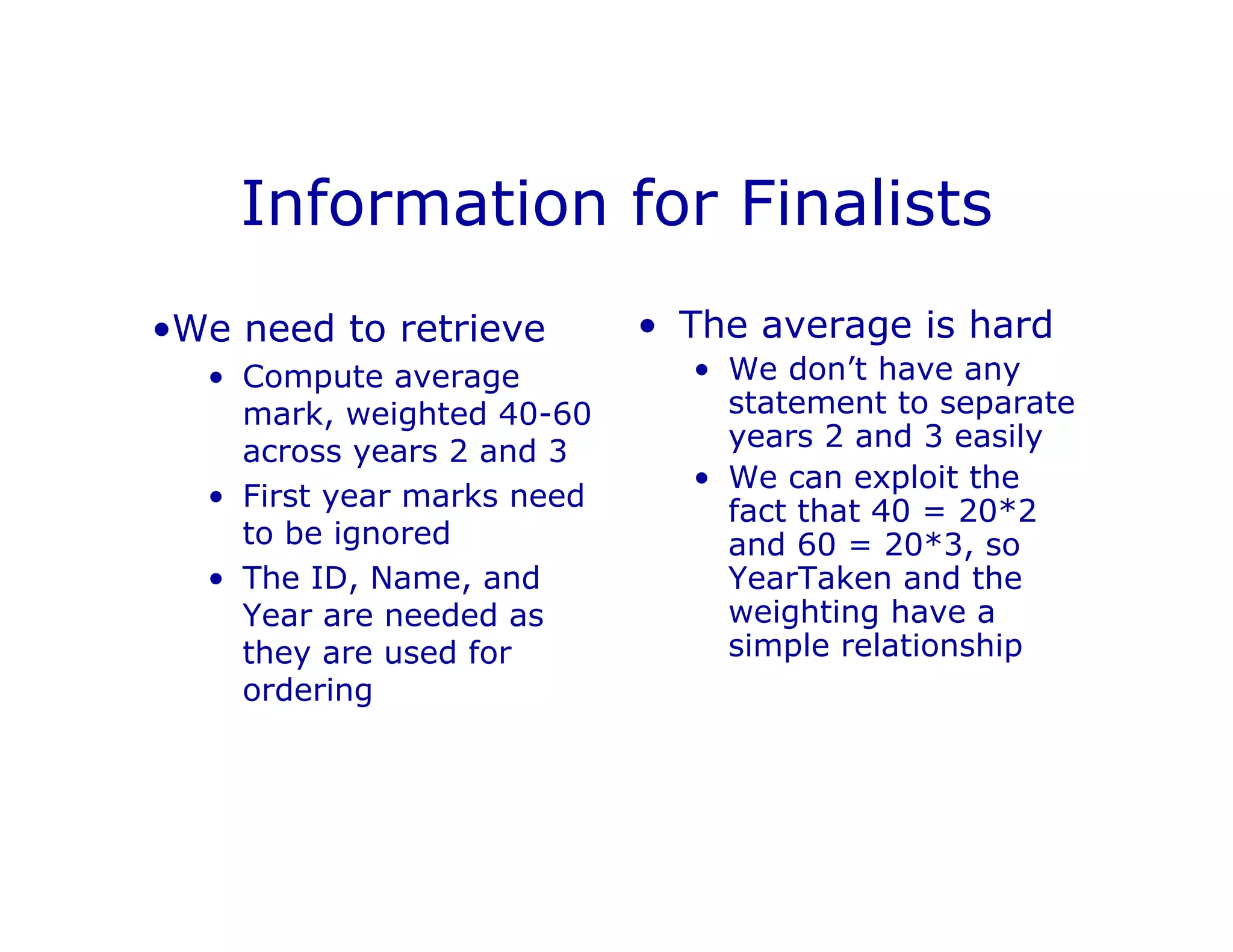 Information for Finalists
•We need to retrieve
• Compute average
mark, weighted 40-60
across years 2 and 3
• First year marks need
to be ignored
• The ID, Name, and
Year are needed as
they are used for
ordering
• The average is hard
• We don’t have any
statement to separate
years 2 and 3 easily
• We can exploit the
fact that 40 = 20*2
and 60 = 20*3, so
YearTaken and the
weighting have a
simple relationship
 