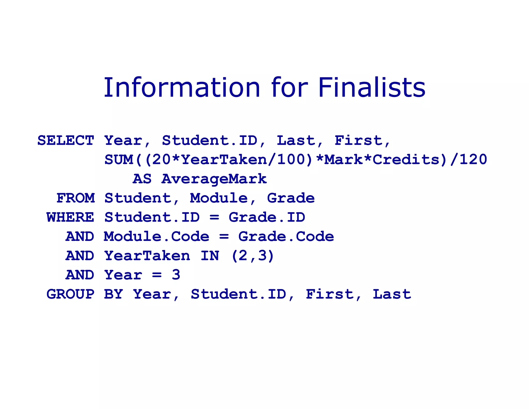 Information for Finalists
SELECT Year, Student.ID, Last, First,
SUM((20*YearTaken/100)*Mark*Credits)/120
AS AverageMark
FROM Student, Module, Grade
WHERE Student.ID = Grade.ID
AND Module.Code = Grade.Code
AND YearTaken IN (2,3)
AND Year = 3
GROUP BY Year, Student.ID, First, Last
 