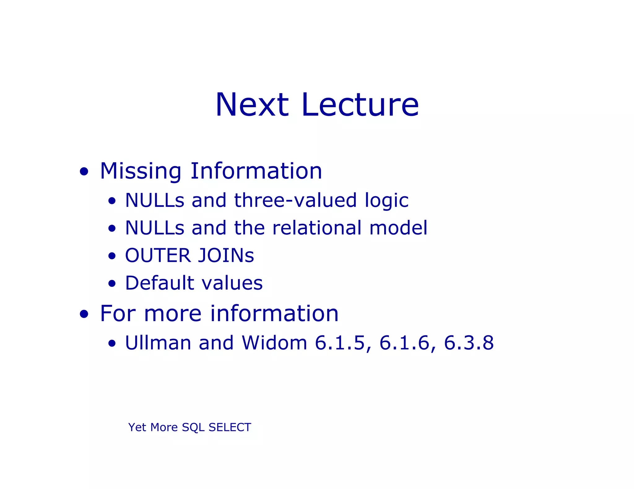 Yet More SQL SELECT
Next Lecture
• Missing Information
• NULLs and three-valued logic
• NULLs and the relational model
• OUTER JOINs
• Default values
• For more information
• Ullman and Widom 6.1.5, 6.1.6, 6.3.8
 