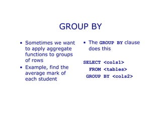 GROUP BY
• Sometimes we want
to apply aggregate
functions to groups
of rows
• Example, find the
average mark of
each student
• The GROUP BY clause
does this
SELECT <cols1>
FROM <tables>
GROUP BY <cols2>
 