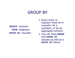 GROUP BY
SELECT <cols1>
FROM <tables>
GROUP BY <cols2>
• Every entry in
<cols1> must be in
<cols2>, be a
constant, or be an
aggregate function
• You can have WHERE
and ORDER BY
clauses as well as a
GROUP BY clause
 