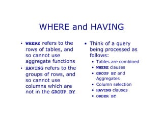 WHERE and HAVING
• WHERE refers to the
rows of tables, and
so cannot use
aggregate functions
• HAVING refers to the
groups of rows, and
so cannot use
columns which are
not in the GROUP BY
• Think of a query
being processed as
follows:
• Tables are combined
• WHERE clauses
• GROUP BY and
Aggregates
• Column selection
• HAVING clauses
• ORDER BY
 