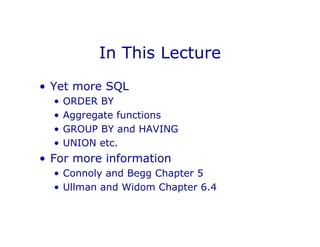 In This Lecture
• Yet more SQL
• ORDER BY
• Aggregate functions
• GROUP BY and HAVING
• UNION etc.
• For more information
• Connoly and Begg Chapter 5
• Ullman and Widom Chapter 6.4
 