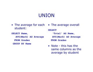 UNION
• The average for each
student:
SELECT Name,
AVG(Mark) AS Average
FROM Grades
GROUP BY Name
• The average overall
SELECT
‘Total’ AS Name,
AVG(Mark) AS Average
FROM Grades
• Note - this has the
same columns as the
average by student
 