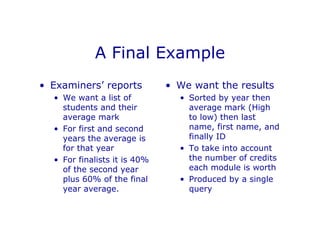 A Final Example
• Examiners’ reports
• We want a list of
students and their
average mark
• For first and second
years the average is
for that year
• For finalists it is 40%
of the second year
plus 60% of the final
year average.
• We want the results
• Sorted by year then
average mark (High
to low) then last
name, first name, and
finally ID
• To take into account
the number of credits
each module is worth
• Produced by a single
query
 