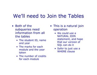 We’ll need to Join the Tables
• Both of the
subqueries need
information from all
the tables
• The student ID, name
and year
• The marks for each
module and the year
taken
• The number of credits
for each module
• This is a natural join
operation
• We could use a
NATURAL JOIN
statement, and hope
that our version of
SQL can do it
• Safer to just use a
WHERE clause
 