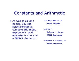 Constants and Arithmetic
• As well as column
names, you can
select constants,
compute arithmetic
expressions and
evaluate functions in
a SELECT statement
SELECT Mark/100
FROM Grades
SELECT
Salary + Bonus
FROM Employee
SELECT 1.175*Price
FROM Products
 