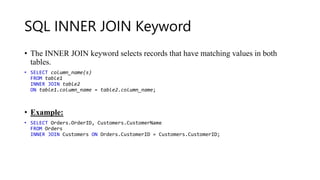 SQL INNER JOIN Keyword
• The INNER JOIN keyword selects records that have matching values in both
tables.
• SELECT column_name(s)
FROM table1
INNER JOIN table2
ON table1.column_name = table2.column_name;
• Example:
• SELECT Orders.OrderID, Customers.CustomerName
FROM Orders
INNER JOIN Customers ON Orders.CustomerID = Customers.CustomerID;
 