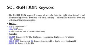 SQL RIGHT JOIN Keyword
• The RIGHT JOIN keyword returns all records from the right table (table2), and
the matching records from the left table (table1). The result is 0 records from the
left side, if there is no match.
• Syntax:
• SELECT column_name(s)
FROM table1
RIGHT JOIN table2
ON table1.column_name = table2.column_name;
• Example:
• SELECT Orders.OrderID, Employees.LastName, Employees.FirstName
FROM Orders
RIGHT JOIN Employees ON Orders.EmployeeID = Employees.EmployeeID
ORDER BY Orders.OrderID;
 