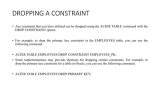 DROPPING A CONSTRAINT
• Any constraint that you have defined can be dropped using the ALTER TABLE command with the
DROP CONSTRAINT option.
• For example, to drop the primary key constraint in the EMPLOYEES table, you can use the
following command.
• ALTER TABLE EMPLOYEES DROP CONSTRAINT EMPLOYEES_PK;
• Some implementations may provide shortcuts for dropping certain constraints. For example, to
drop the primary key constraint for a table in Oracle, you can use the following command.
• ALTER TABLE EMPLOYEES DROP PRIMARY KEY;
 
