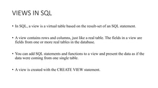 VIEWS IN SQL
• In SQL, a view is a virtual table based on the result-set of an SQL statement.
• A view contains rows and columns, just like a real table. The fields in a view are
fields from one or more real tables in the database.
• You can add SQL statements and functions to a view and present the data as if the
data were coming from one single table.
• A view is created with the CREATE VIEW statement.
 