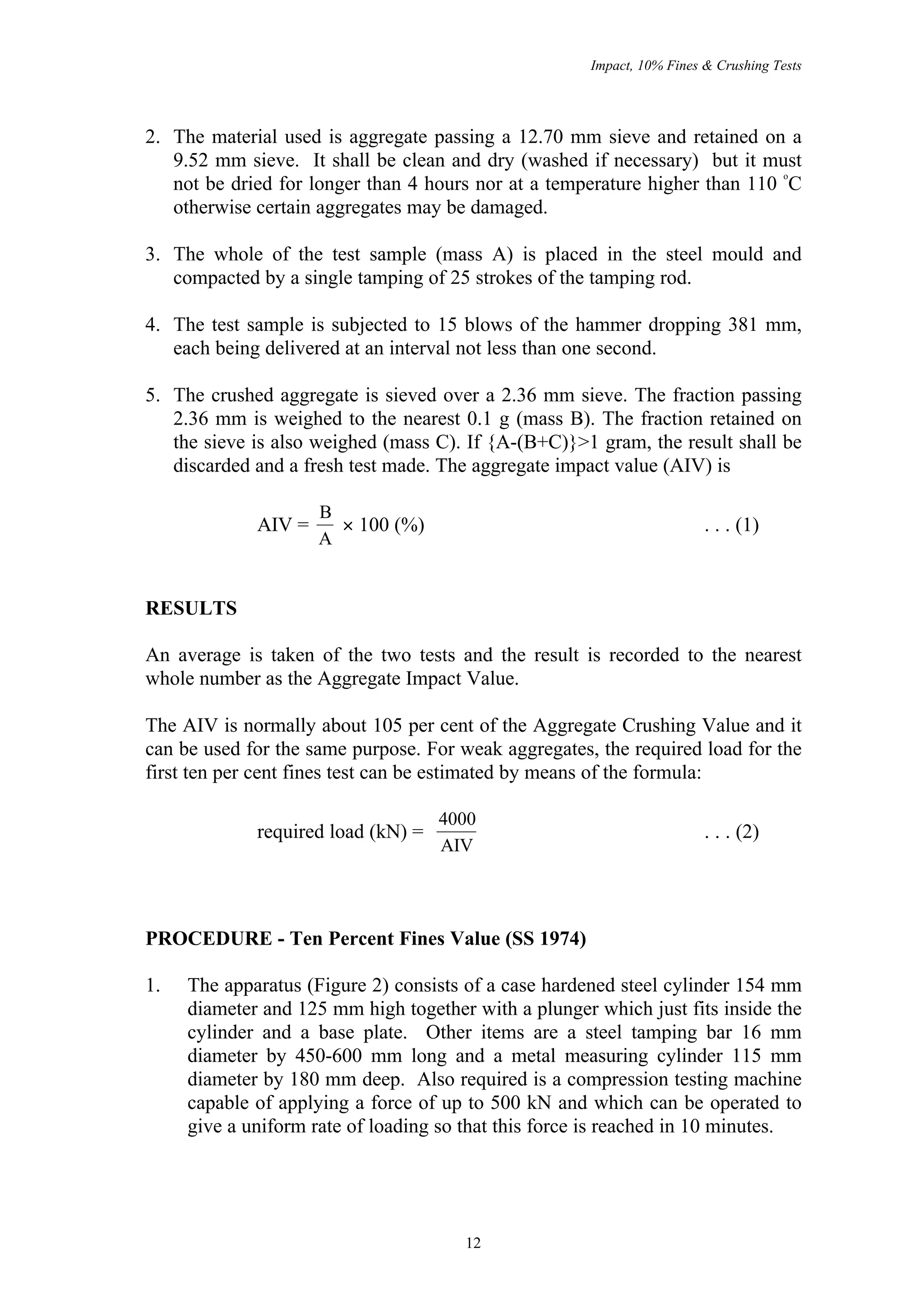 Impact, 10% Fines & Crushing Tests




2. The material used is aggregate passing a 12.70 mm sieve and retained on a
   9.52 mm sieve. It shall be clean and dry (washed if necessary) but it must
                                                                             o
   not be dried for longer than 4 hours nor at a temperature higher than 110 C
   otherwise certain aggregates may be damaged.

3. The whole of the test sample (mass A) is placed in the steel mould and
   compacted by a single tamping of 25 strokes of the tamping rod.

4. The test sample is subjected to 15 blows of the hammer dropping 381 mm,
   each being delivered at an interval not less than one second.

5. The crushed aggregate is sieved over a 2.36 mm sieve. The fraction passing
   2.36 mm is weighed to the nearest 0.1 g (mass B). The fraction retained on
   the sieve is also weighed (mass C). If {A-(B+C)}>1 gram, the result shall be
   discarded and a fresh test made. The aggregate impact value (AIV) is

                     B
             AIV =     × 100 (%)                                        . . . (1)
                     A


RESULTS

An average is taken of the two tests and the result is recorded to the nearest
whole number as the Aggregate Impact Value.

The AIV is normally about 105 per cent of the Aggregate Crushing Value and it
can be used for the same purpose. For weak aggregates, the required load for the
first ten per cent fines test can be estimated by means of the formula:

                                    4000
             required load (kN) =                                       . . . (2)
                                    AIV




PROCEDURE - Ten Percent Fines Value (SS 1974)

1.   The apparatus (Figure 2) consists of a case hardened steel cylinder 154 mm
     diameter and 125 mm high together with a plunger which just fits inside the
     cylinder and a base plate. Other items are a steel tamping bar 16 mm
     diameter by 450-600 mm long and a metal measuring cylinder 115 mm
     diameter by 180 mm deep. Also required is a compression testing machine
     capable of applying a force of up to 500 kN and which can be operated to
     give a uniform rate of loading so that this force is reached in 10 minutes.




                                       12
 