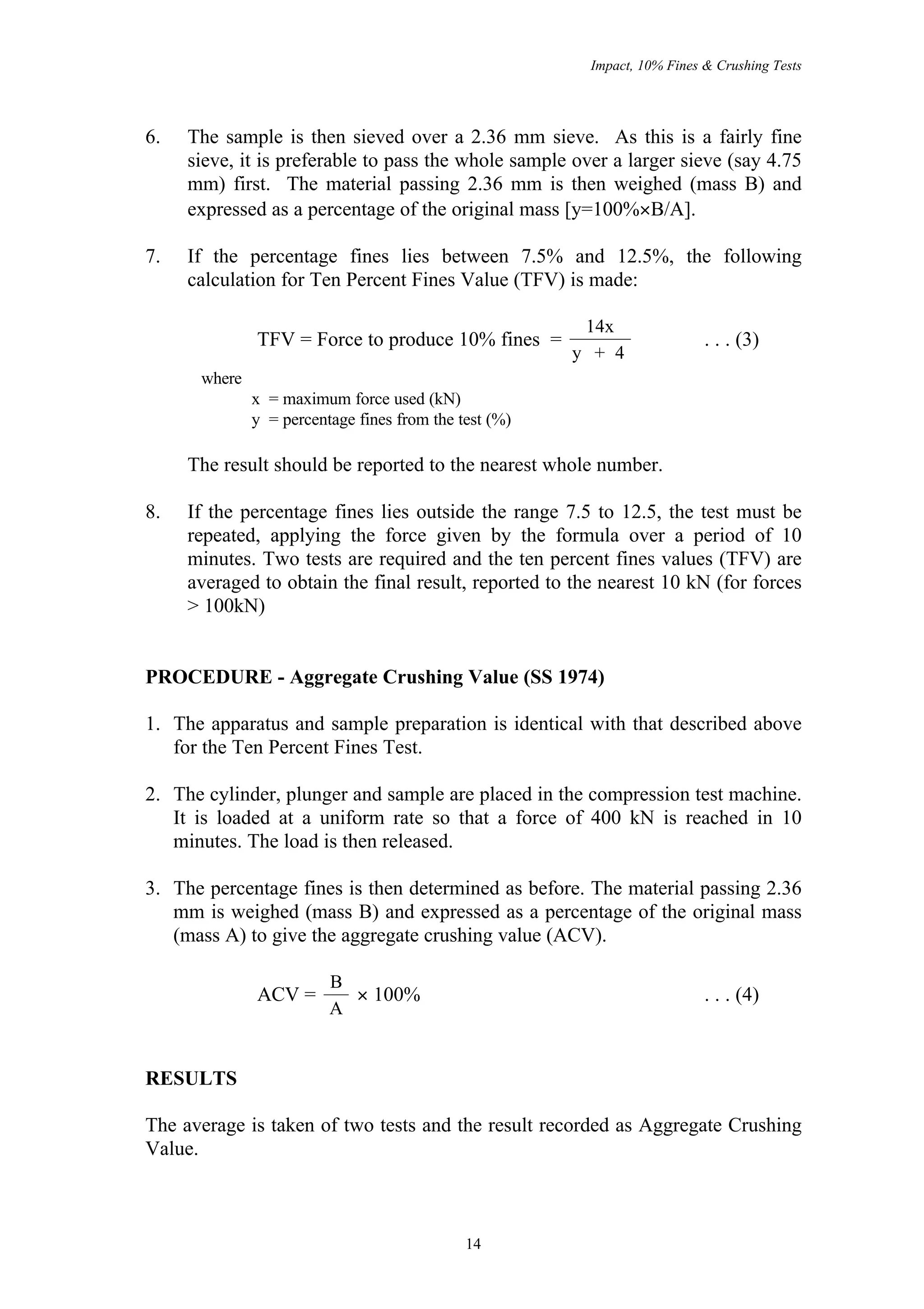Impact, 10% Fines & Crushing Tests




6.   The sample is then sieved over a 2.36 mm sieve. As this is a fairly fine
     sieve, it is preferable to pass the whole sample over a larger sieve (say 4.75
     mm) first. The material passing 2.36 mm is then weighed (mass B) and
     expressed as a percentage of the original mass [y=100%×B/A].

7.   If the percentage fines lies between 7.5% and 12.5%, the following
     calculation for Ten Percent Fines Value (TFV) is made:

                                                        14x
              TFV = Force to produce 10% fines =                          . . . (3)
                                                       y + 4
      where
              x = maximum force used (kN)
              y = percentage fines from the test (%)

     The result should be reported to the nearest whole number.

8.   If the percentage fines lies outside the range 7.5 to 12.5, the test must be
     repeated, applying the force given by the formula over a period of 10
     minutes. Two tests are required and the ten percent fines values (TFV) are
     averaged to obtain the final result, reported to the nearest 10 kN (for forces
     > 100kN)


PROCEDURE - Aggregate Crushing Value (SS 1974)

1. The apparatus and sample preparation is identical with that described above
   for the Ten Percent Fines Test.

2. The cylinder, plunger and sample are placed in the compression test machine.
   It is loaded at a uniform rate so that a force of 400 kN is reached in 10
   minutes. The load is then released.

3. The percentage fines is then determined as before. The material passing 2.36
   mm is weighed (mass B) and expressed as a percentage of the original mass
   (mass A) to give the aggregate crushing value (ACV).

                         B
              ACV =        × 100%                                         . . . (4)
                         A


RESULTS

The average is taken of two tests and the result recorded as Aggregate Crushing
Value.



                                             14
 