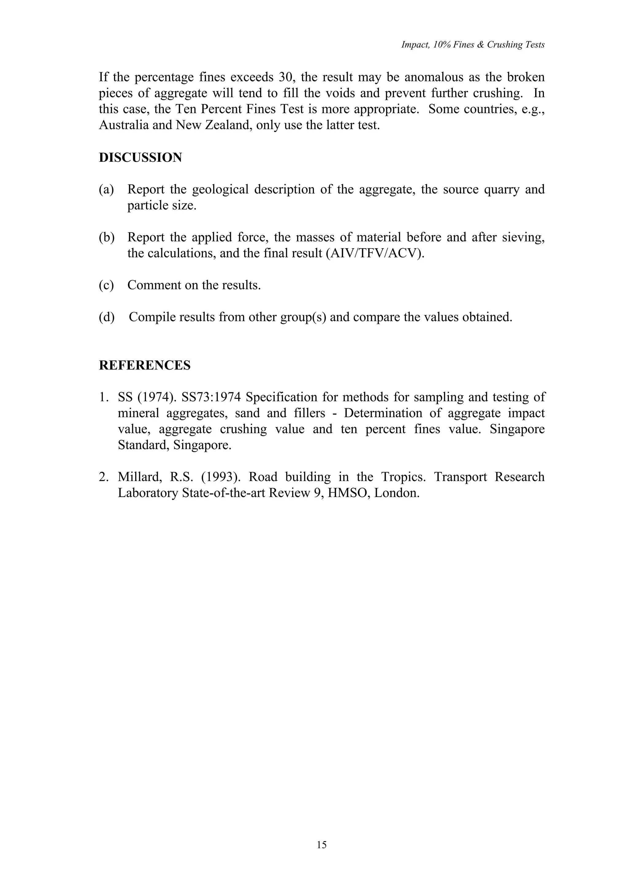 Impact, 10% Fines & Crushing Tests


If the percentage fines exceeds 30, the result may be anomalous as the broken
pieces of aggregate will tend to fill the voids and prevent further crushing. In
this case, the Ten Percent Fines Test is more appropriate. Some countries, e.g.,
Australia and New Zealand, only use the latter test.

DISCUSSION

(a) Report the geological description of the aggregate, the source quarry and
    particle size.

(b) Report the applied force, the masses of material before and after sieving,
    the calculations, and the final result (AIV/TFV/ACV).

(c) Comment on the results.

(d)   Compile results from other group(s) and compare the values obtained.


REFERENCES

1. SS (1974). SS73:1974 Specification for methods for sampling and testing of
   mineral aggregates, sand and fillers - Determination of aggregate impact
   value, aggregate crushing value and ten percent fines value. Singapore
   Standard, Singapore.

2. Millard, R.S. (1993). Road building in the Tropics. Transport Research
   Laboratory State-of-the-art Review 9, HMSO, London.




                                       15
 
