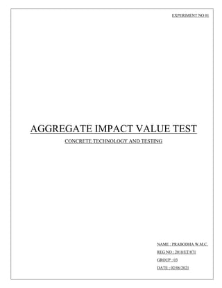 EXPERIMENT NO 01
AGGREGATE IMPACT VALUE TEST
CONCRETE TECHNOLOGY AND TESTING
NAME : PRABODHA W.M.C.
REG NO : 2018/ET/071
GROUP : 03
DATE : 02/06/2021
 