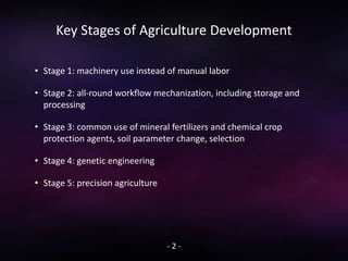Key Stages of Agriculture Development
• Stage 1: machinery use instead of manual labor
• Stage 2: all-round workflow mechanization, including storage and
processing
• Stage 3: common use of mineral fertilizers and chemical crop
protection agents, soil parameter change, selection
• Stage 4: genetic engineering
• Stage 5: precision agriculture
- 2 -
 